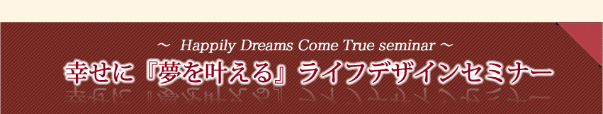セミナー情報 開催日時(場所) セミナー参加費 セミナー内容(叶えたい夢を明確にする、夢を潜在意識にインプットする、夢の叶え方サイクルを知る、夢を実現する仕組みを知る) セミナー特典(一人一人に合った夢の叶え方をメールで個別アドバイス)