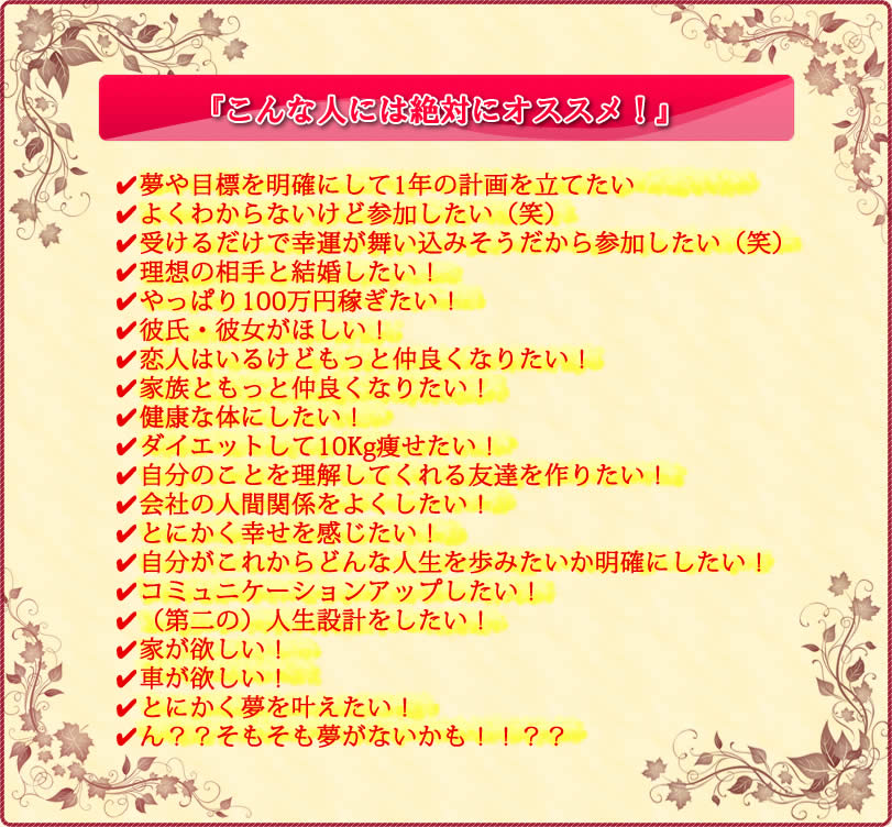 こんな人には絶対にオススメ ・夢や目標を明確にして1年の計画を立てたい・よくわからないけど参加したい（笑）・受けるだけで幸運が舞い込みそうだから参加したい（笑）・理想の相手と結婚したい！・やっぱり100万円稼ぎたい！・彼氏・彼女がほしい！・恋人はいるけどもっと仲良くなりたい！・家族ともっと仲良くなりたい！・健康な体にしたい！・ダイエットして10Kg痩せたい！・自分のことを理解してくれる友達を作りたい！・会社の人間関係をよくしたい！・とにかく幸せを感じたい！・自分がこれからどんな人生を歩みたいか明確にしたい！・コミュニケーションアップしたい！・（第二の）人生設計をしたい！・家が欲しい！・車が欲しい！・とにかく夢を叶えたい！・ん？？そもそも夢がないかも！！？？