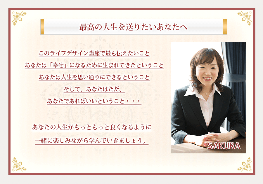 このライフデザイン講座で最も伝えたいこと。あなたは「幸せ」になるために生まれてきたということ。あなたは人生を思い通りにできるということ。そして、あなたはただ、あなたであればいいということ・・・そして、もし、あなたの周りで助けを必要としている人がいたなら、その人を助け導く光になって上げて欲しい。あなたがこれから学ぶ全てを持って。